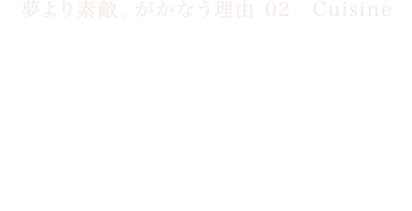 夢より素敵。がかなう理由 02　Cuisine　伝統を継承しながら　前進する料理