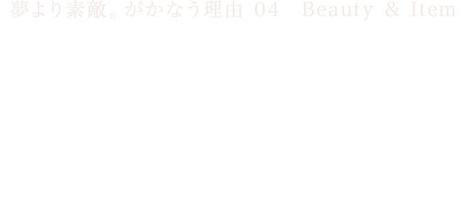 夢より素敵。がかなう理由 04　Beauty & Item “唯一無二”をかなえる　センスの競演