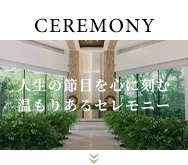 CEREMONY 人生の節目を心に刻む温もりあるセレモニー